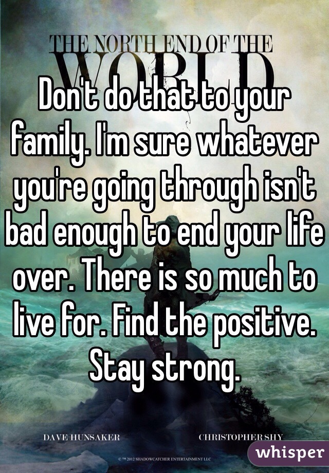Don't do that to your family. I'm sure whatever you're going through isn't bad enough to end your life over. There is so much to live for. Find the positive. Stay strong.