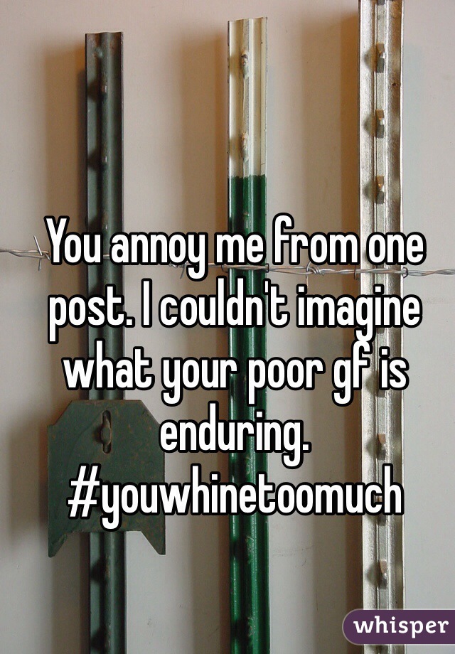 You annoy me from one post. I couldn't imagine what your poor gf is enduring. #youwhinetoomuch