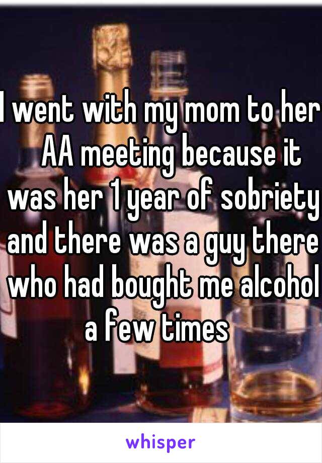 I went with my mom to her ᤾AA meeting because it was her 1 year of sobriety and there was a guy there who had bought me alcohol a few times  