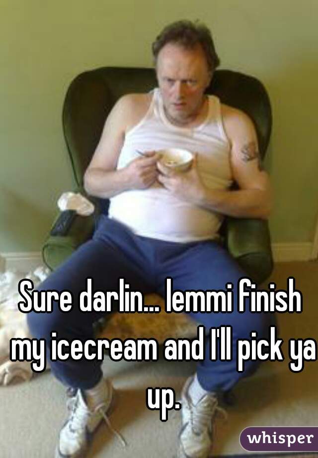 Sure darlin... lemmi finish my icecream and I'll pick ya up.