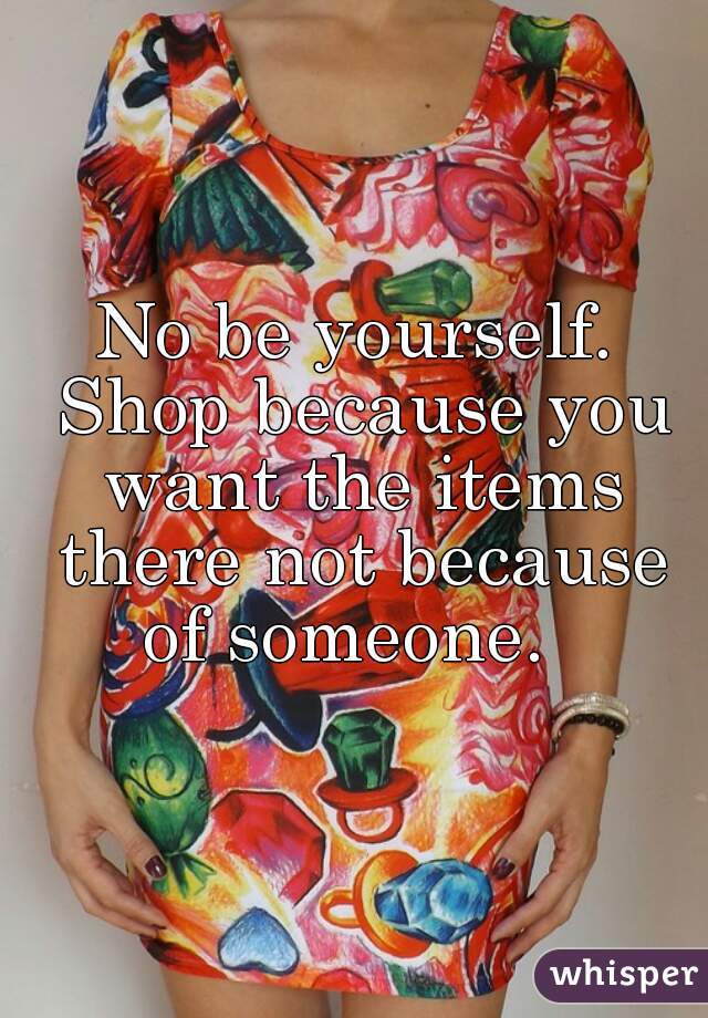 No be yourself. Shop because you want the items there not because of someone.  