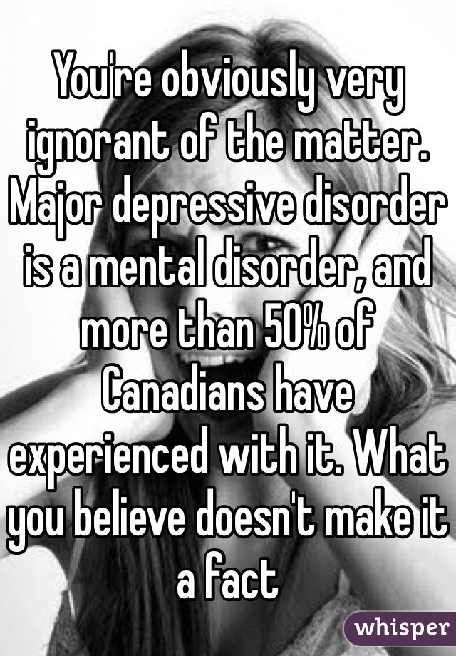 You're obviously very ignorant of the matter. Major depressive disorder is a mental disorder, and more than 50% of Canadians have experienced with it. What you believe doesn't make it a fact 