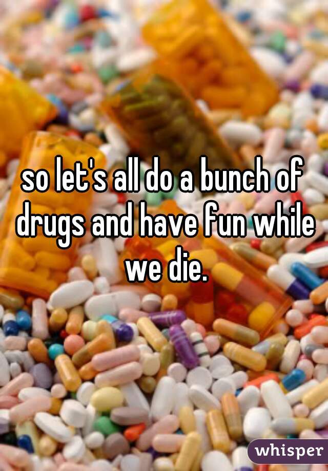 so let's all do a bunch of drugs and have fun while we die.