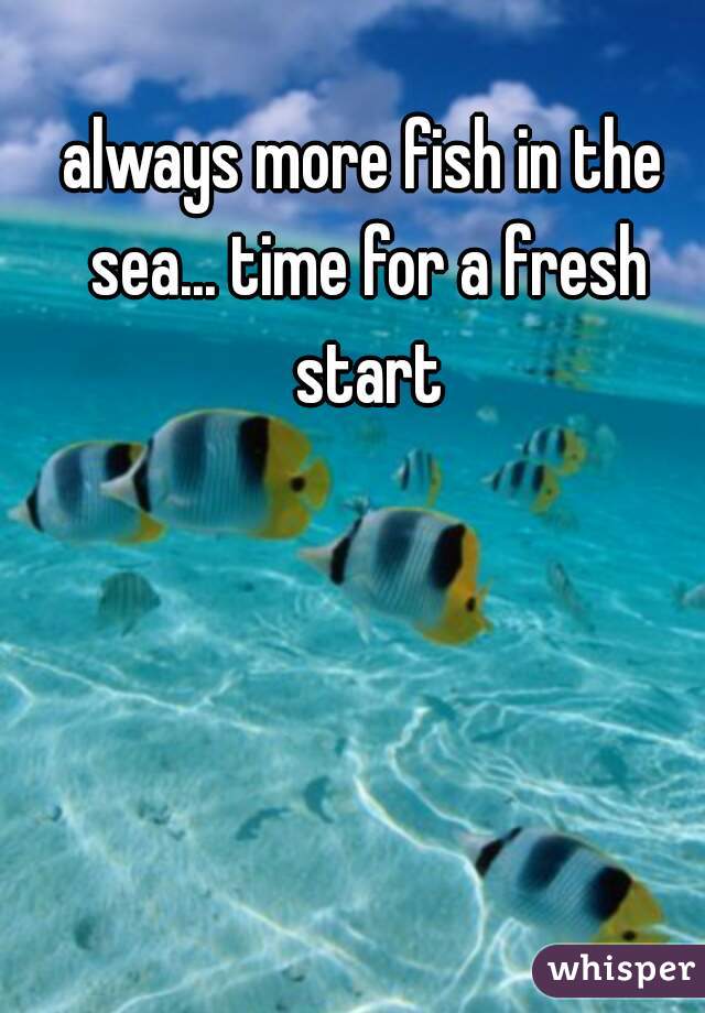 always more fish in the sea... time for a fresh start