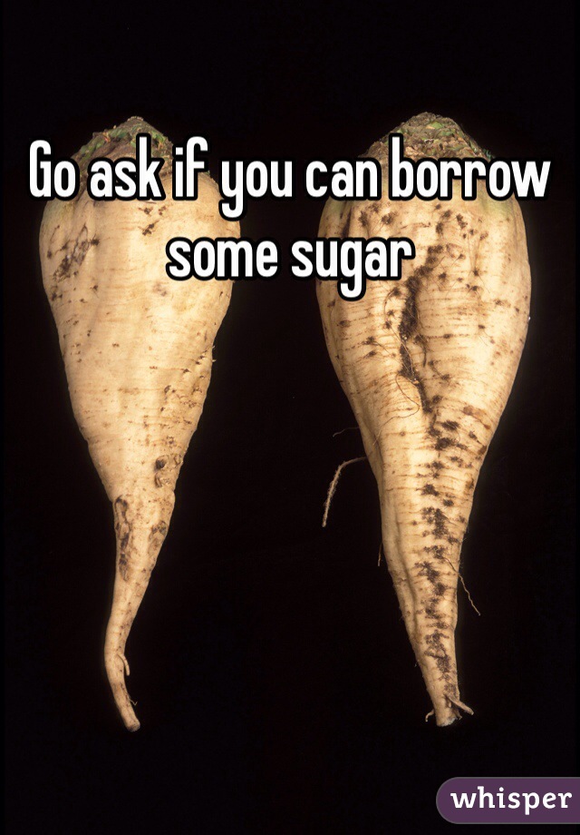 Go ask if you can borrow some sugar 