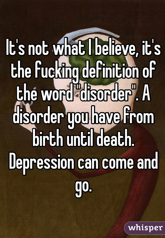 It's not what I believe, it's the fucking definition of the word "disorder". A disorder you have from birth until death. Depression can come and go.