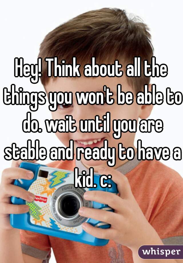 Hey! Think about all the things you won't be able to do. wait until you are stable and ready to have a kid. c: