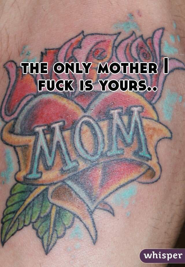 the only mother I fuck is yours..