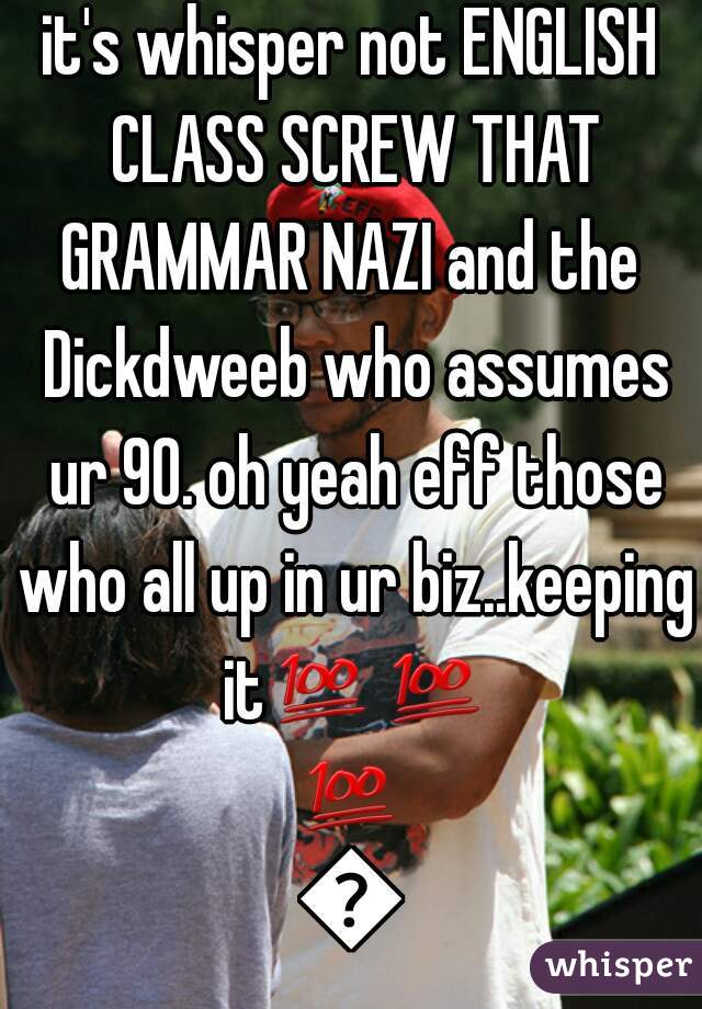 it's whisper not ENGLISH CLASS SCREW THAT GRAMMAR NAZI and the  Dickdweeb who assumes ur 90. oh yeah eff those who all up in ur biz..keeping it💯💯💯💯