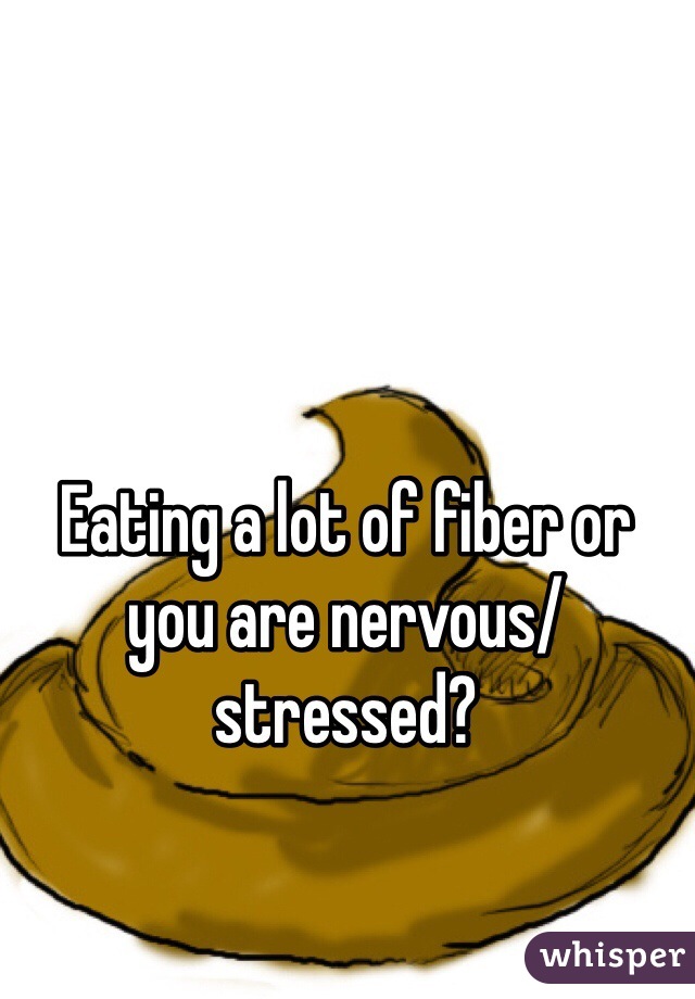 Eating a lot of fiber or you are nervous/stressed?