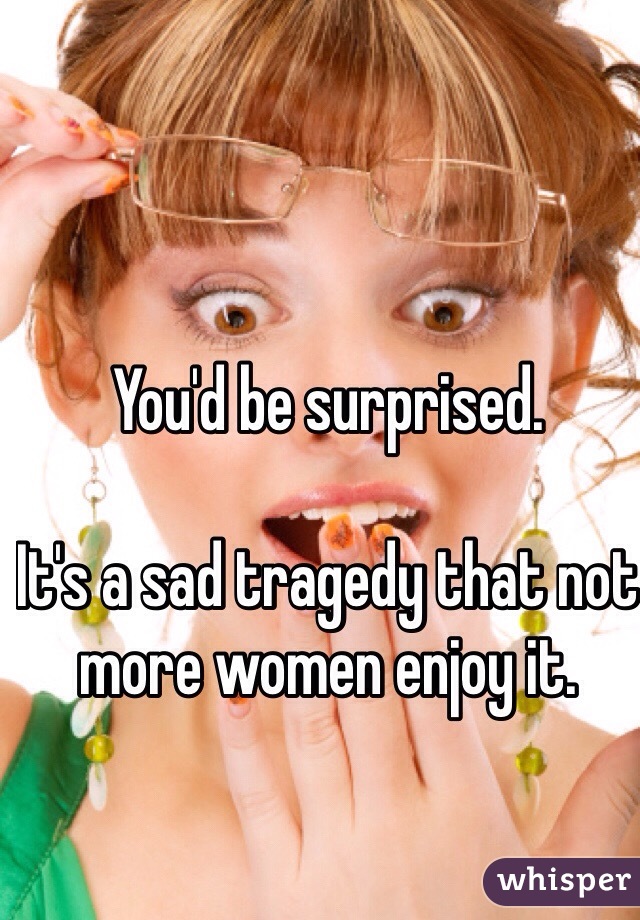 You'd be surprised. 

It's a sad tragedy that not more women enjoy it. 