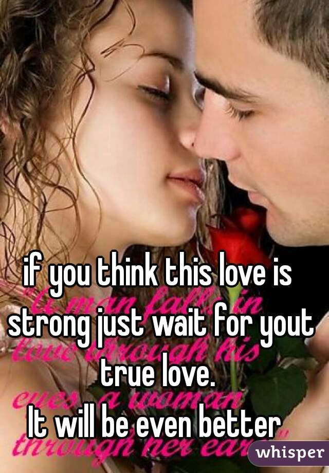 if you think this love is strong just wait for yout true love. 

It will be even better 