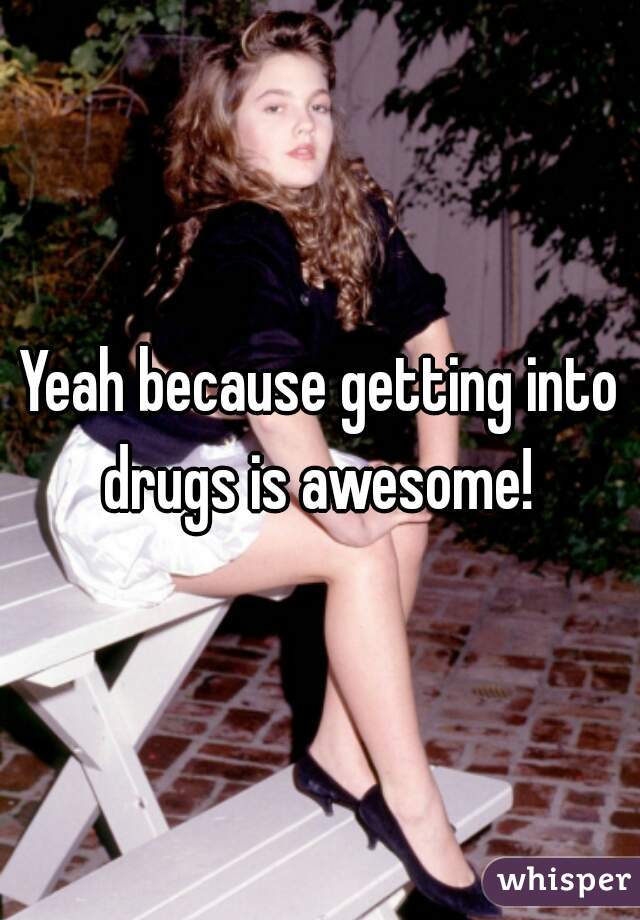 Yeah because getting into drugs is awesome! 