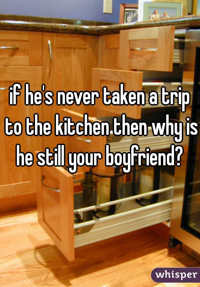 if he's never taken a trip to the kitchen then why is he still your boyfriend? 