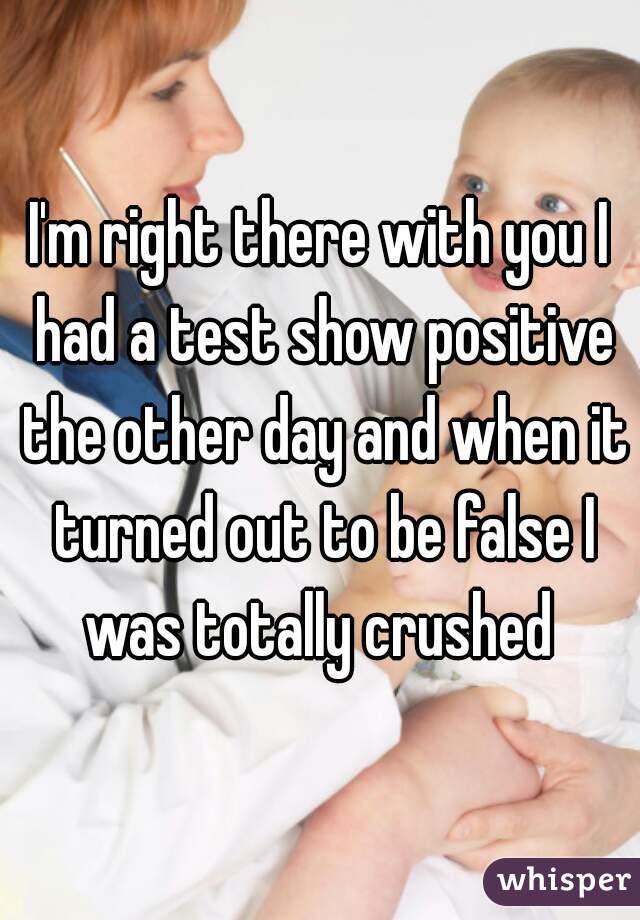I'm right there with you I had a test show positive the other day and when it turned out to be false I was totally crushed 