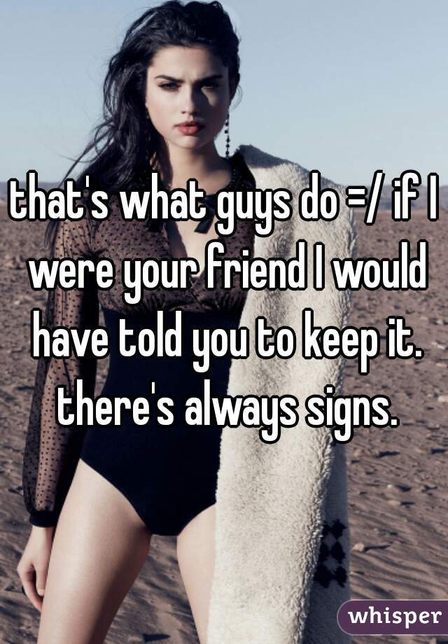 that's what guys do =/ if I were your friend I would have told you to keep it. there's always signs.
