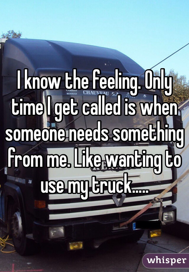 I know the feeling. Only time I get called is when someone needs something from me. Like wanting to use my truck.....