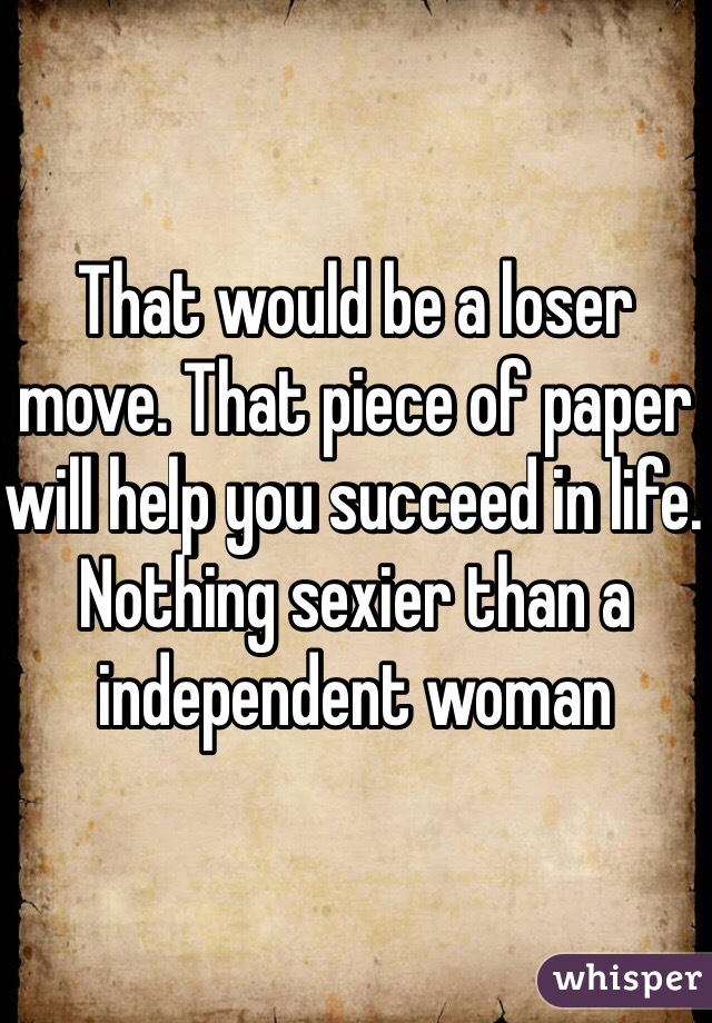 That would be a loser move. That piece of paper will help you succeed in life.  Nothing sexier than a independent woman