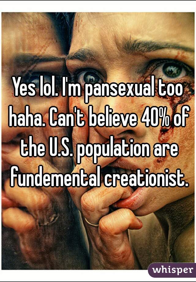 Yes lol. I'm pansexual too haha. Can't believe 40% of the U.S. population are fundemental creationist.