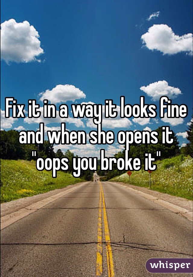 Fix it in a way it looks fine and when she opens it "oops you broke it" 