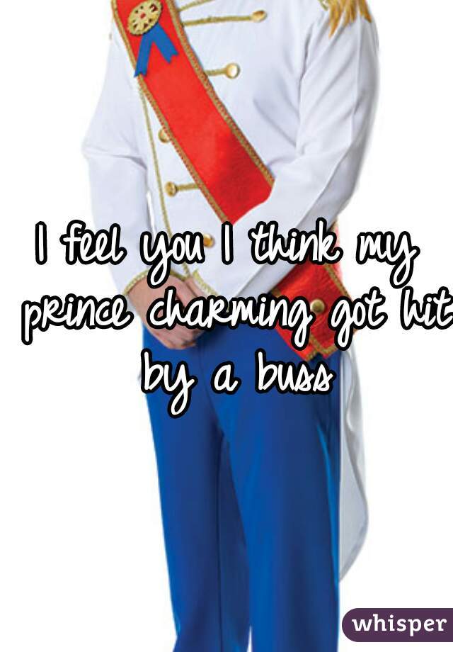I feel you I think my prince charming got hit by a buss
