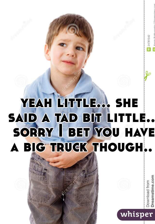 yeah little... she said a tad bit little..  sorry I bet you have a big truck though..