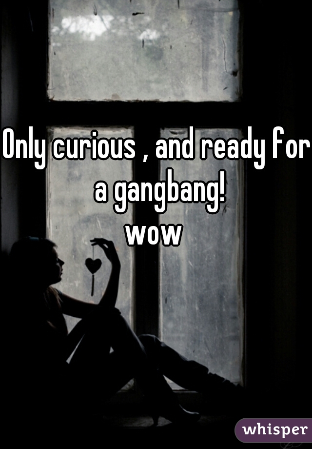 Only curious , and ready for a gangbang!

wow 