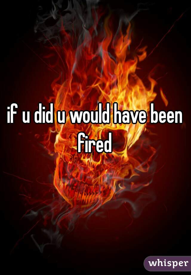 if u did u would have been fired 