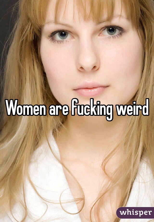 Women are fucking weird