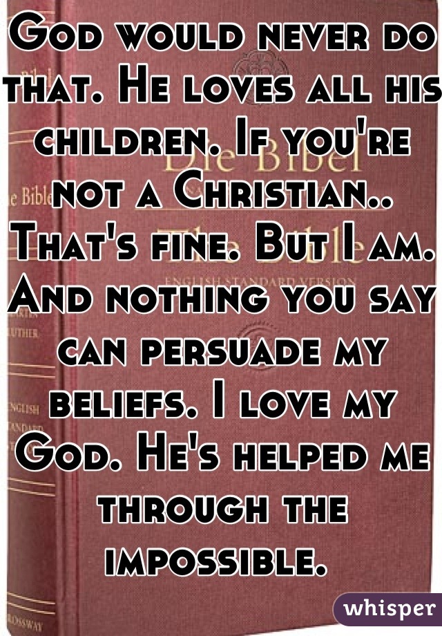 God would never do that. He loves all his children. If you're not a Christian.. That's fine. But I am. And nothing you say can persuade my beliefs. I love my God. He's helped me through the impossible. 