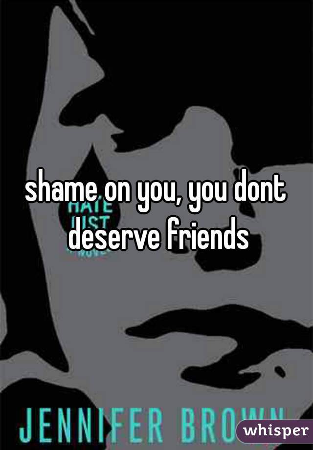 shame on you, you dont deserve friends