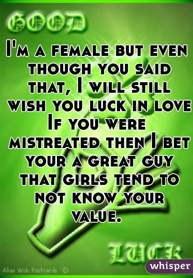 I'm a female but even though you said that, I will still wish you luck in love.

If you were mistreated then I bet your a great guy that girls tend to not know your value. 