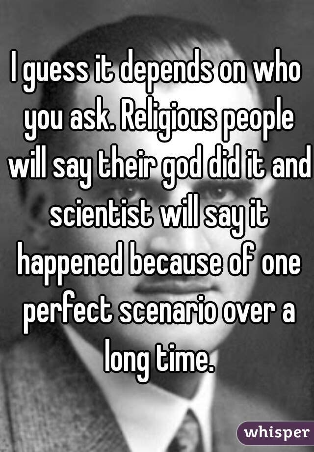 I guess it depends on who you ask. Religious people will say their god did it and scientist will say it happened because of one perfect scenario over a long time.