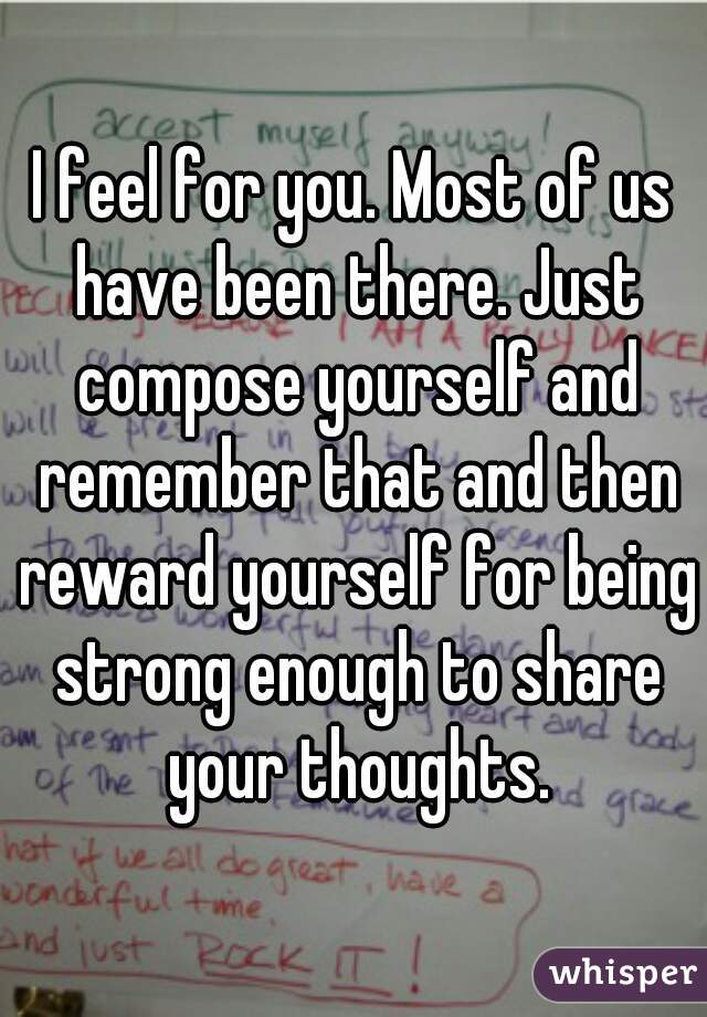 I feel for you. Most of us have been there. Just compose yourself and remember that and then reward yourself for being strong enough to share your thoughts.