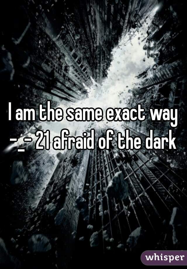 I am the same exact way -_- 21 afraid of the dark 