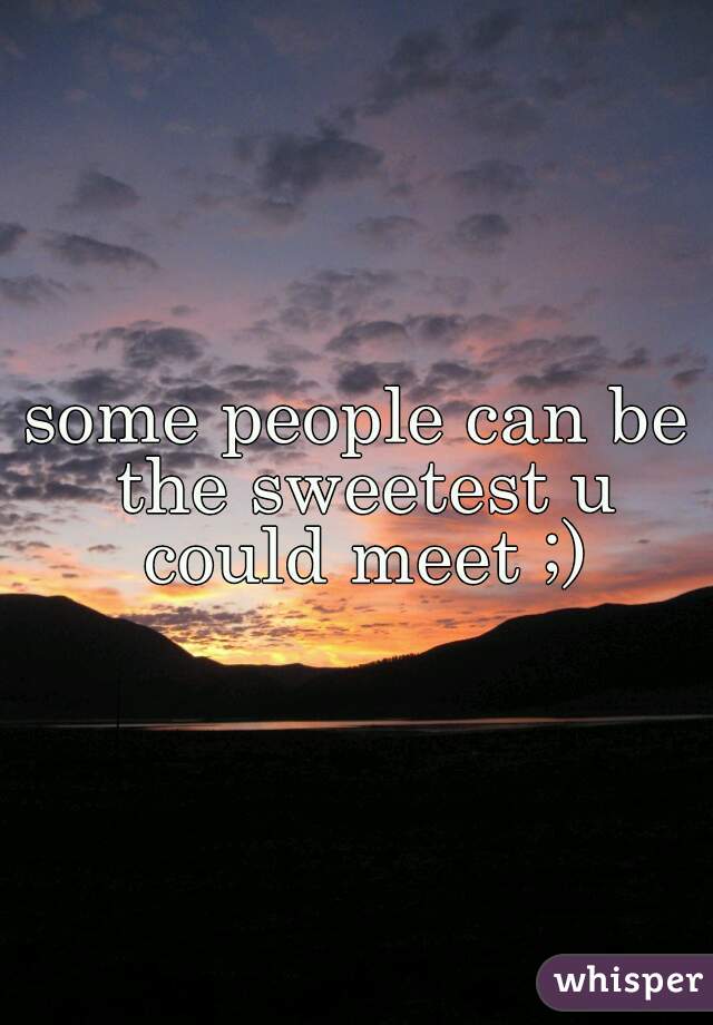 some people can be the sweetest u could meet ;)