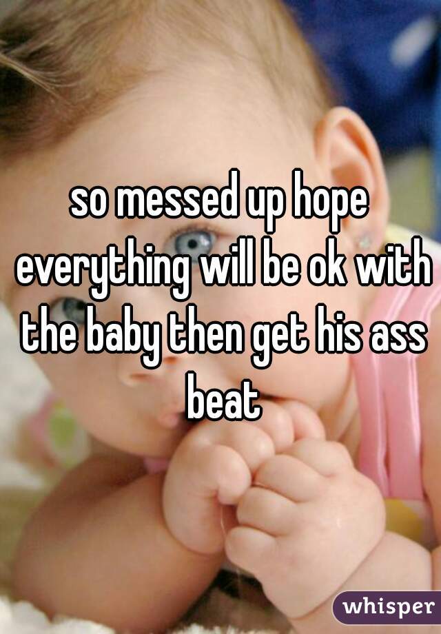 so messed up hope everything will be ok with the baby then get his ass beat