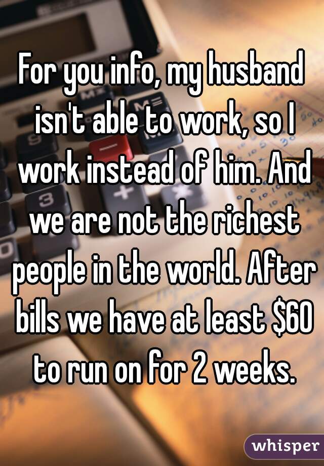 For you info, my husband isn't able to work, so I work instead of him. And we are not the richest people in the world. After bills we have at least $60 to run on for 2 weeks.