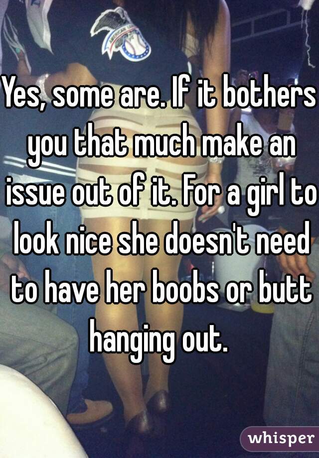 Yes, some are. If it bothers you that much make an issue out of it. For a girl to look nice she doesn't need to have her boobs or butt hanging out. 