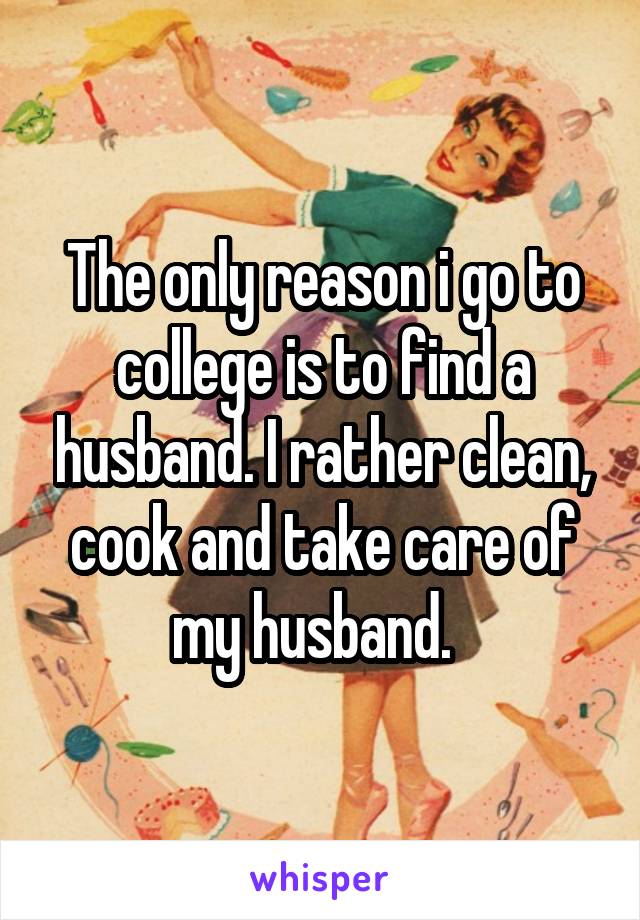 The only reason i go to college is to find a husband. I rather clean, cook and take care of my husband.  