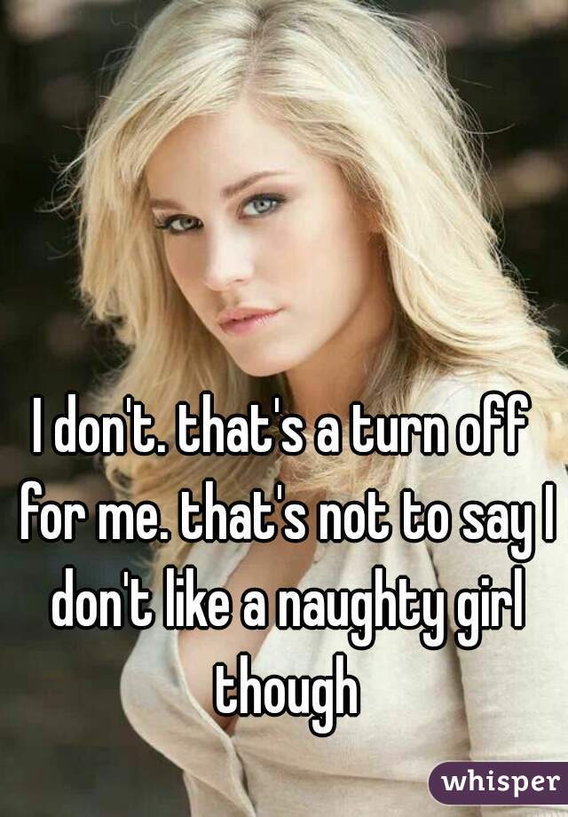 I don't. that's a turn off for me. that's not to say I don't like a naughty girl though