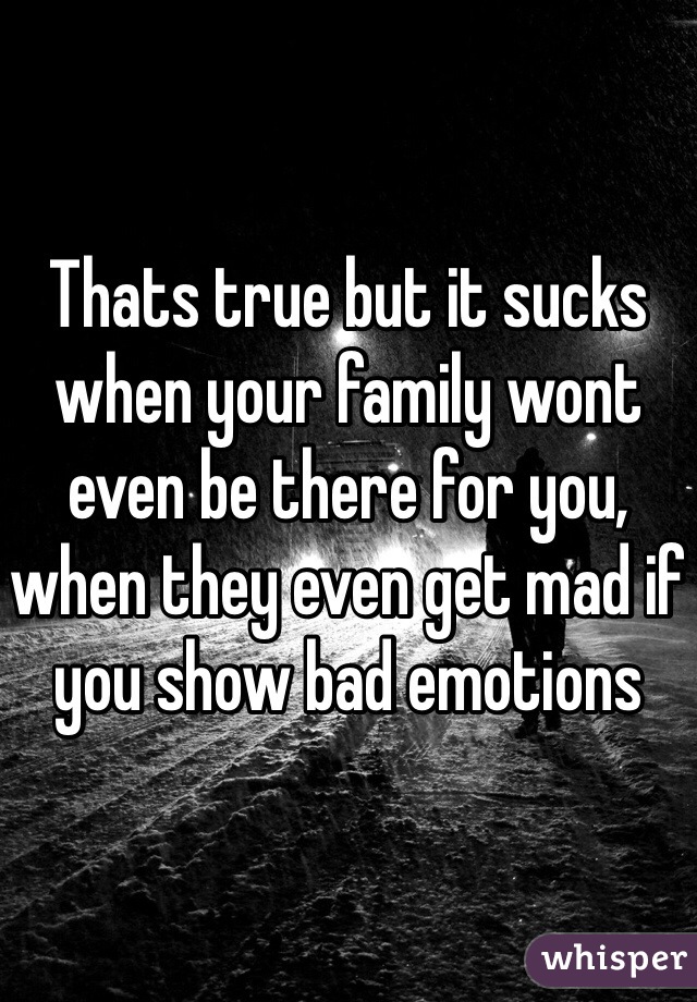 Thats true but it sucks when your family wont even be there for you, when they even get mad if you show bad emotions 
