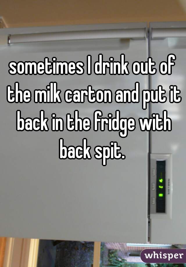 sometimes I drink out of the milk carton and put it back in the fridge with back spit. 