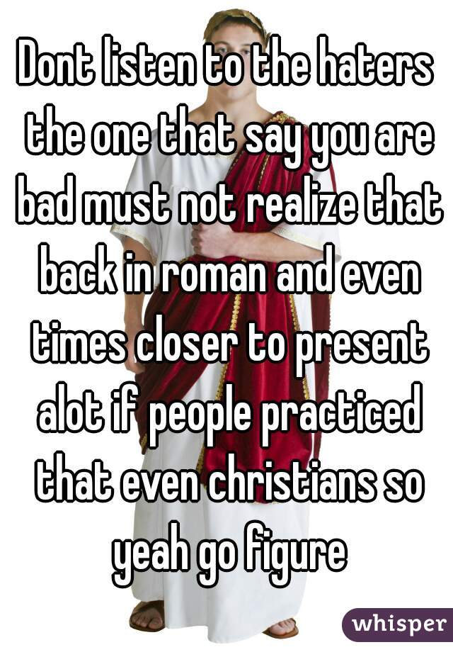 Dont listen to the haters the one that say you are bad must not realize that back in roman and even times closer to present alot if people practiced that even christians so yeah go figure
