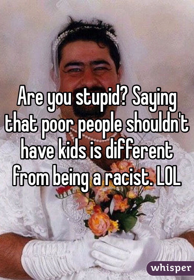 Are you stupid? Saying that poor people shouldn't have kids is different from being a racist. LOL 
