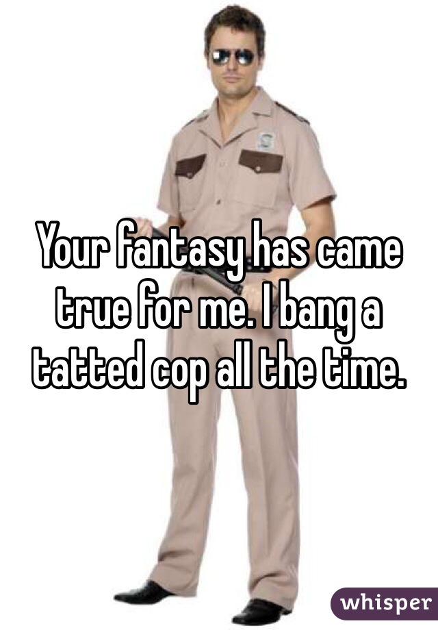 Your fantasy has came true for me. I bang a tatted cop all the time.