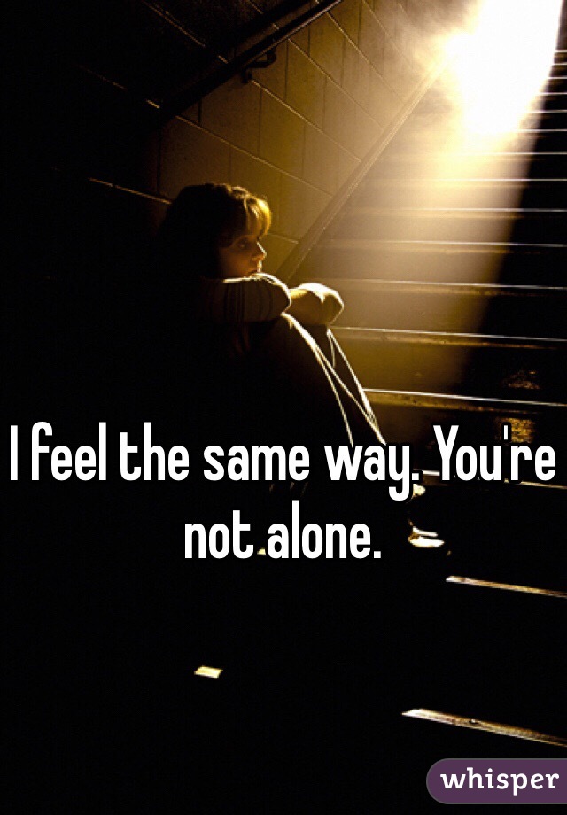 I feel the same way. You're not alone.