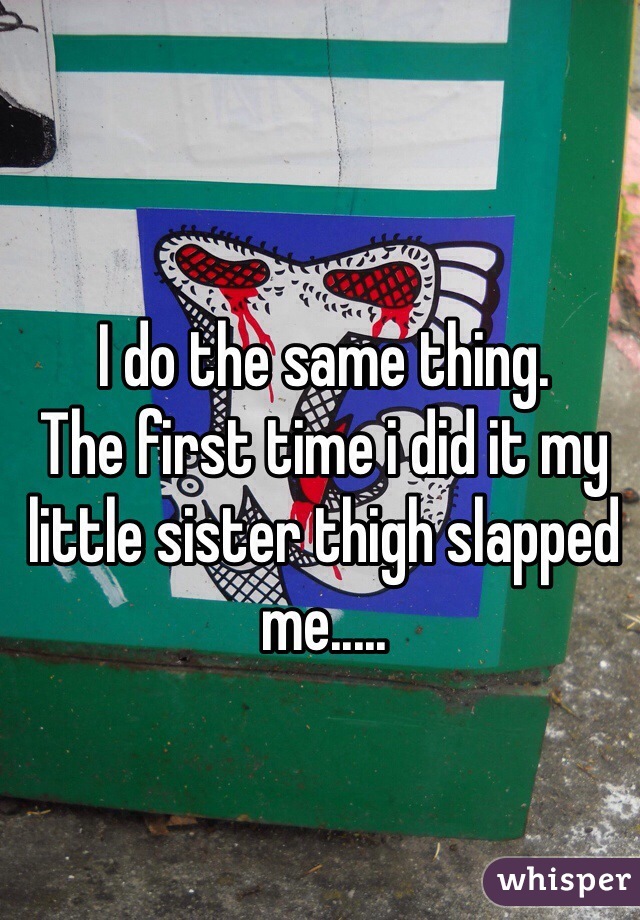 I do the same thing.
The first time i did it my little sister thigh slapped me.....