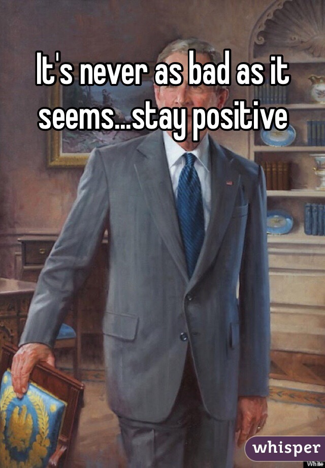 It's never as bad as it seems...stay positive 