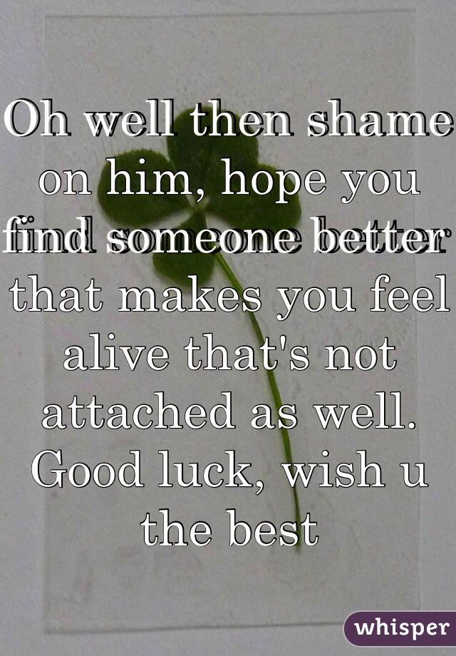 Oh well then shame on him, hope you find someone better that makes you feel alive that's not attached as well. Good luck, wish u the best